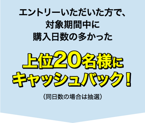 エントリーいただいた方で、対象期間中に購入日数の多かった上位20名様にキャッシュバック！（同日数の場合は抽選）