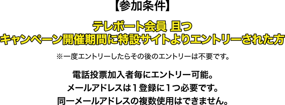 参加条件 テレポート会員且つキャンペーン開催期間に特設サイトよりエントリーされた方※一度エントリーしたらその後のエントリーは不要です。電話投票加入者毎にエントリー可能。メールアドレスは１登録に１つ必要です。同一メールアドレスの複数使用はできません。