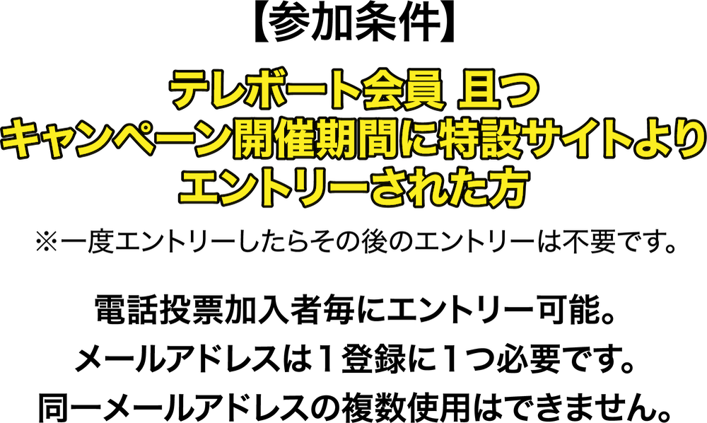 参加条件 テレポート会員且つキャンペーン開催期間に特設サイトよりエントリーされた方※一度エントリーしたらその後のエントリーは不要です。電話投票加入者毎にエントリー可能。メールアドレスは１登録に１つ必要です。同一メールアドレスの複数使用はできません。